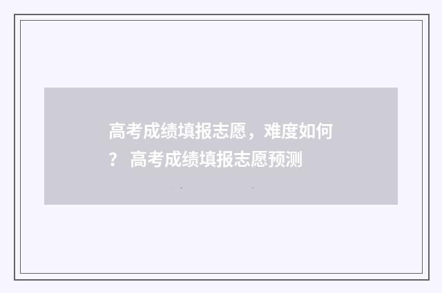 高考成绩填报志愿，难度如何？ 高考成绩填报志愿预测