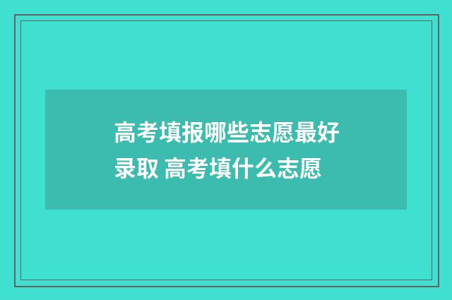 高考填报哪些志愿最好录取 高考填什么志愿