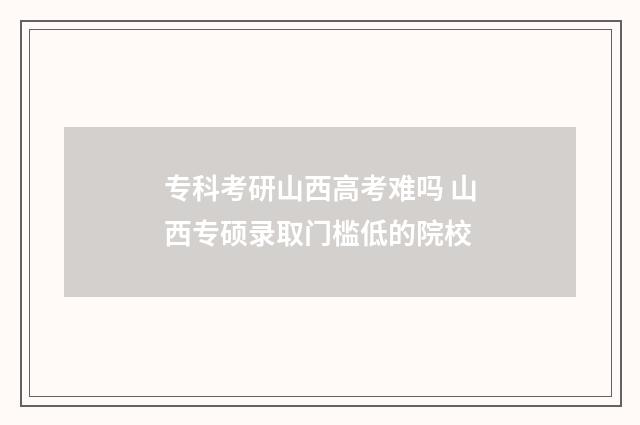 专科考研山西高考难吗 山西专硕录取门槛低的院校
