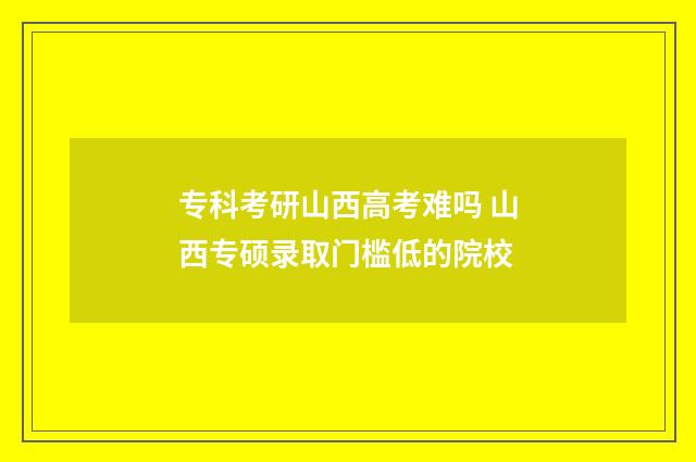 专科考研山西高考难吗 山西专硕录取门槛低的院校