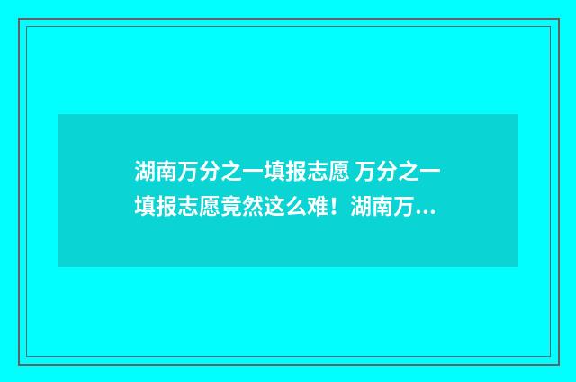湖南万分之一填报志愿 万分之一填报志愿竟然这么难！湖南万分之一填报志愿选校秘籍