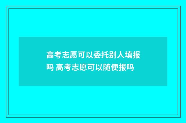 高考志愿可以委托别人填报吗 高考志愿可以随便报吗