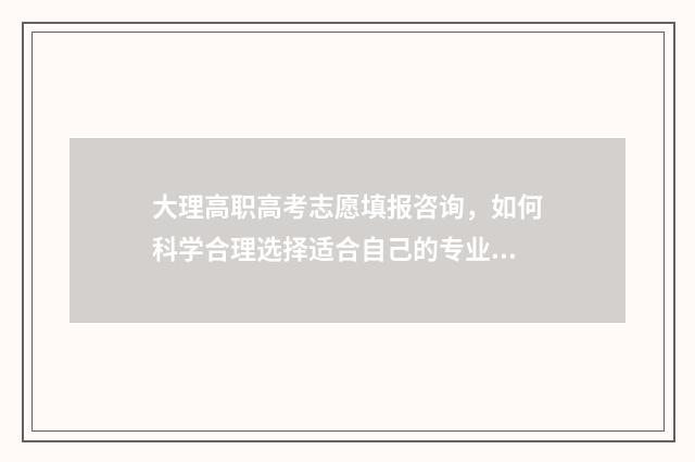 大理高职高考志愿填报咨询，如何科学合理选择适合自己的专业？ 大理高级技工学校招生