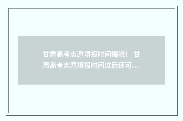 甘肃高考志愿填报时间揭晓！ 甘肃高考志愿填报时间过后还可以查看志愿吗