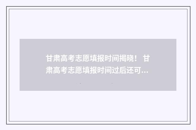 甘肃高考志愿填报时间揭晓！ 甘肃高考志愿填报时间过后还可以查看志愿吗