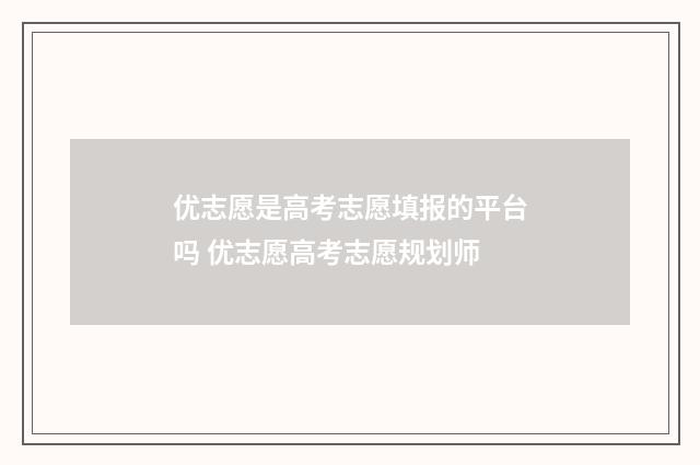 优志愿是高考志愿填报的平台吗 优志愿高考志愿规划师