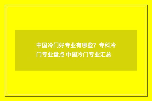 中国冷门好专业有哪些？专科冷门专业盘点 中国冷门专业汇总