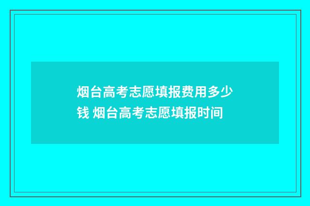 烟台高考志愿填报费用多少钱 烟台高考志愿填报时间
