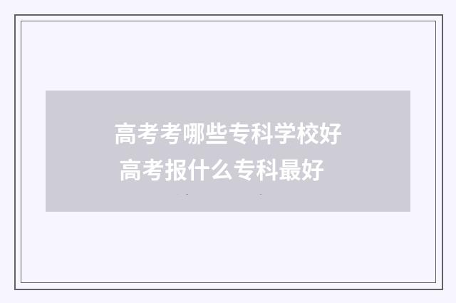 高考考哪些专科学校好 高考报什么专科最好