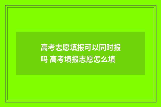 高考志愿填报可以同时报吗 高考填报志愿怎么填