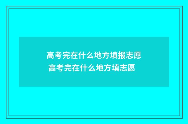 高考完在什么地方填报志愿 高考完在什么地方填志愿