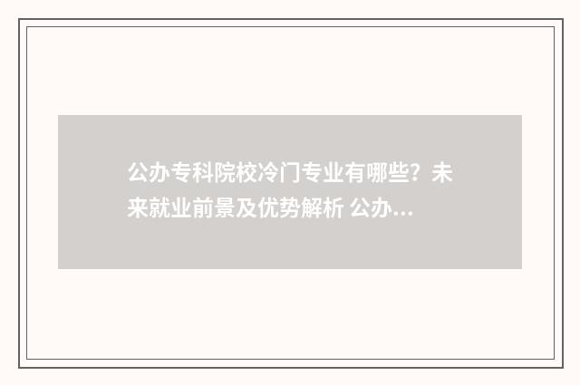 公办专科院校冷门专业有哪些？未来就业前景及优势解析 公办专科高校