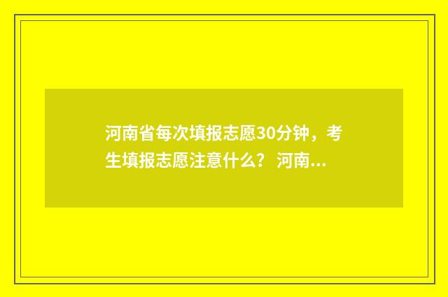 河南省每次填报志愿30分钟，考生填报志愿注意什么？ 河南省2021年普通高等学校招生考生报名草表