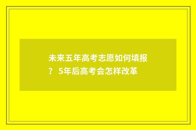 未来五年高考志愿如何填报？ 5年后高考会怎样改革