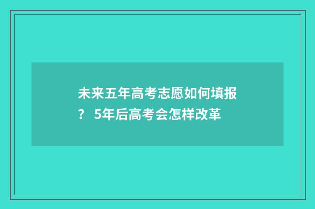 未来五年高考志愿如何填报？ 5年后高考会怎样改革