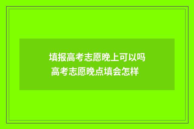 填报高考志愿晚上可以吗 高考志愿晚点填会怎样