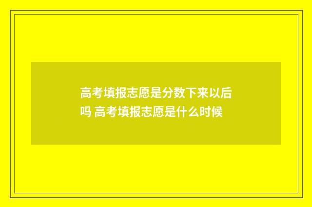 高考填报志愿是分数下来以后吗 高考填报志愿是什么时候
