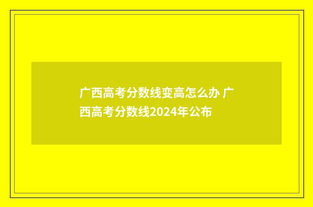 广西高考分数线变高怎么办 广西高考分数线2024年公布