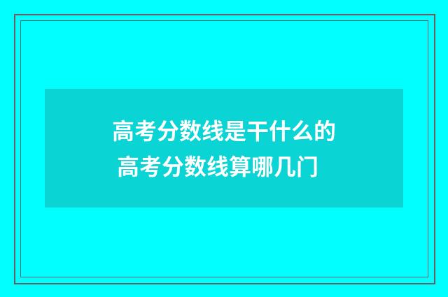 高考分数线是干什么的 高考分数线算哪几门