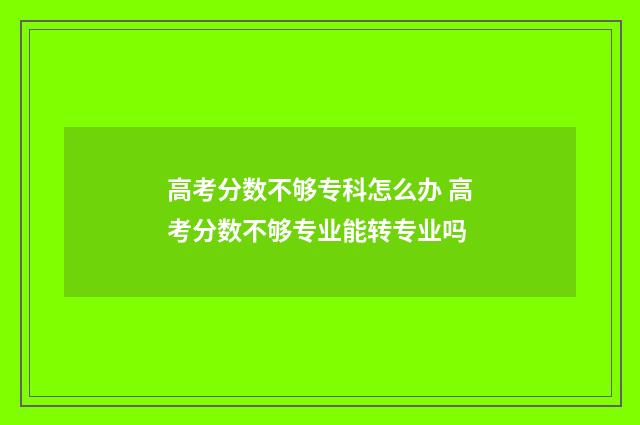 高考分数不够专科怎么办 高考分数不够专业能转专业吗