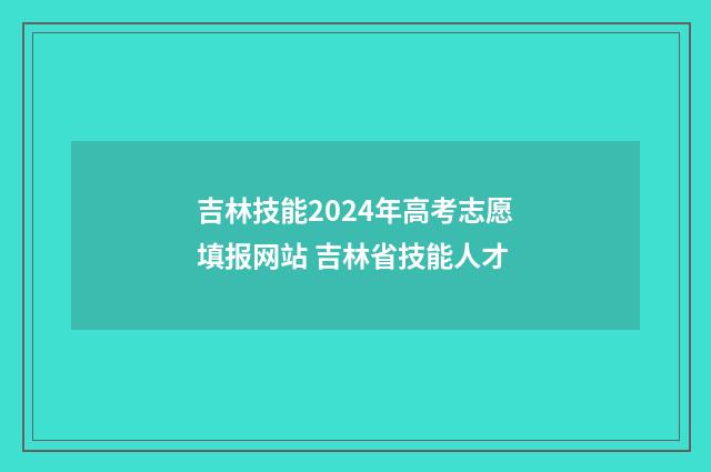 吉林技能2024年高考志愿填报网站 吉林省技能人才