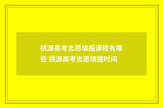 桃源高考志愿填报课程有哪些 桃源高考志愿填报时间