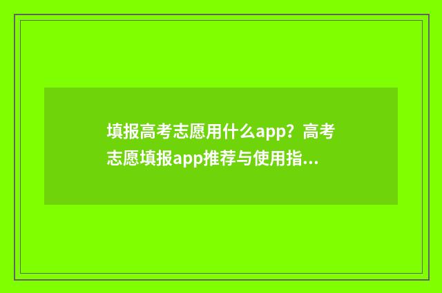 填报高考志愿用什么app？高考志愿填报app推荐与使用指南 填报高考志愿用什么浏览器好