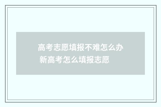 高考志愿填报不难怎么办 新高考怎么填报志愿