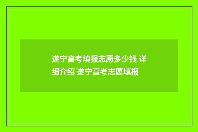 遂宁高考填报志愿多少钱 详细介绍 遂宁高考志愿填报