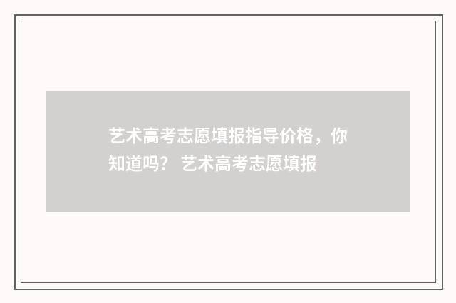 艺术高考志愿填报指导价格，你知道吗？ 艺术高考志愿填报