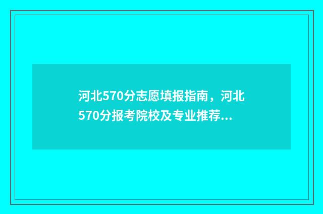 河北570分志愿填报指南，河北570分报考院校及专业推荐 河北省高考570分