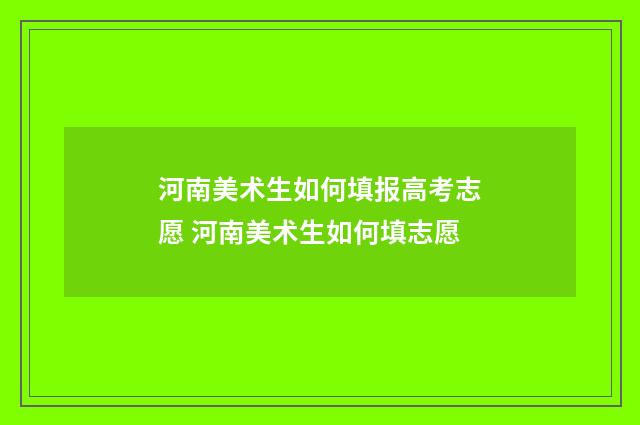 河南美术生如何填报高考志愿 河南美术生如何填志愿