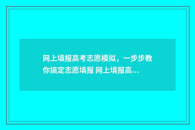 网上填报高考志愿模拟，一步步教你搞定志愿填报 网上填报高考志愿流程