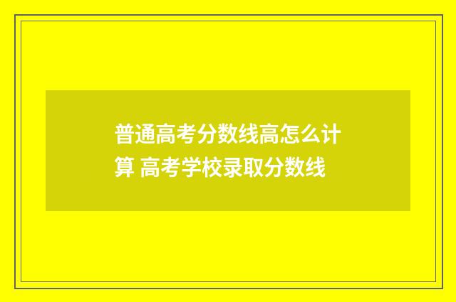 普通高考分数线高怎么计算 高考学校录取分数线