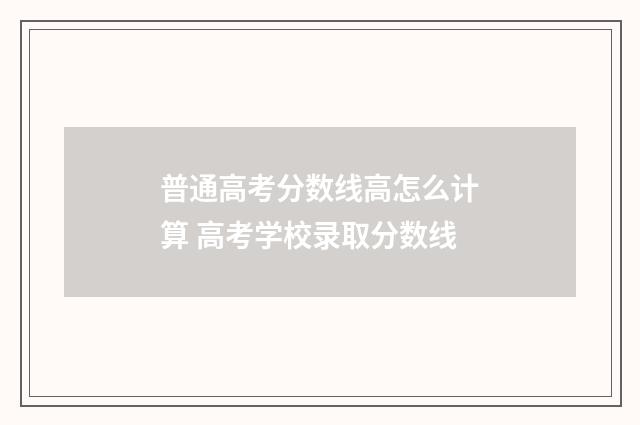 普通高考分数线高怎么计算 高考学校录取分数线