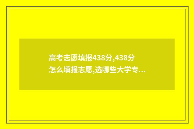 高考志愿填报438分,438分怎么填报志愿,选哪些大学专业好 高考志愿填报431怎么填