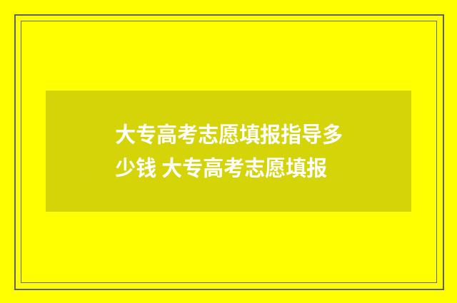 大专高考志愿填报指导多少钱 大专高考志愿填报