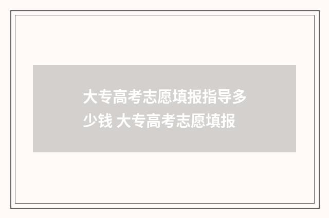 大专高考志愿填报指导多少钱 大专高考志愿填报