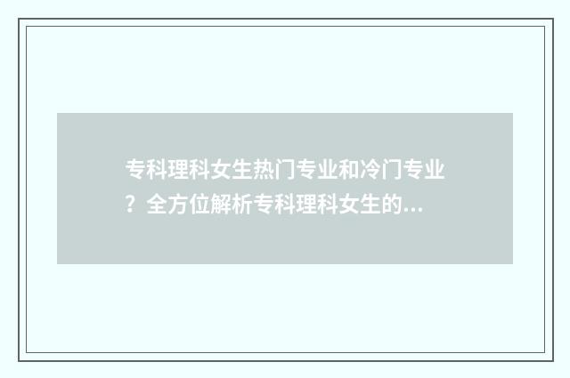 专科理科女生热门专业和冷门专业？全方位解析专科理科女生的就业前景与专业选择 专科大学适合理科女生的专业