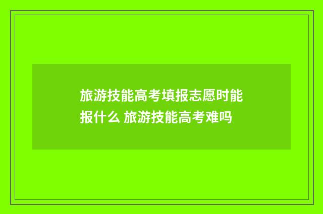旅游技能高考填报志愿时能报什么 旅游技能高考难吗