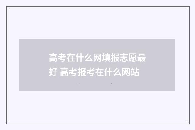 高考在什么网填报志愿最好 高考报考在什么网站