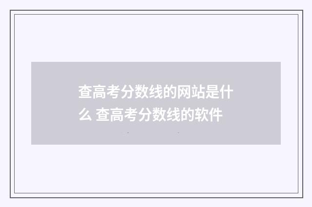 查高考分数线的网站是什么 查高考分数线的软件