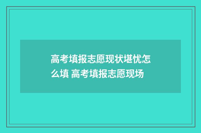 高考填报志愿现状堪忧怎么填 高考填报志愿现场