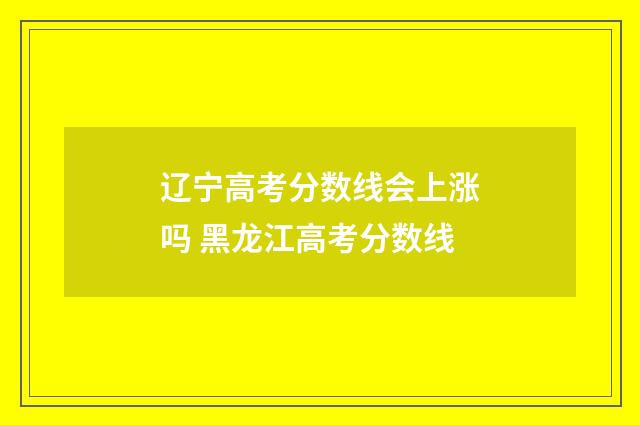 辽宁高考分数线会上涨吗 黑龙江高考分数线