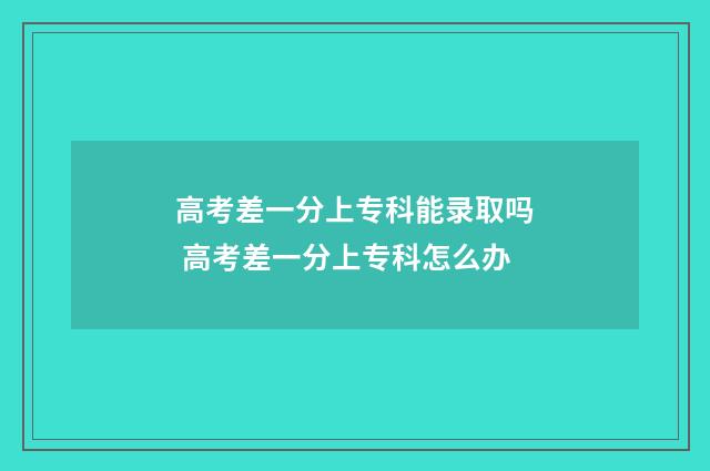 高考差一分上专科能录取吗 高考差一分上专科怎么办