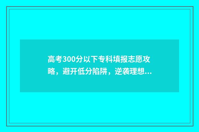 高考300分以下专科填报志愿攻略，避开低分陷阱，逆袭理想学校 高考300分能报专科