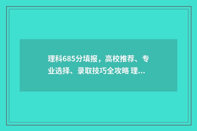 理科685分填报，高校推荐、专业选择、录取技巧全攻略 理科546分多少名次