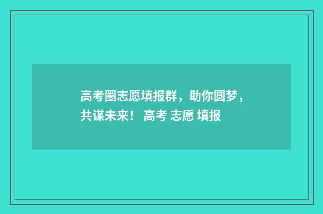 高考圈志愿填报群，助你圆梦，共谋未来！ 高考 志愿 填报