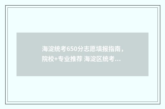 海淀统考650分志愿填报指南，院校+专业推荐 海淀区统考难度