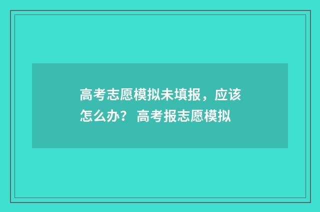 高考志愿模拟未填报，应该怎么办？ 高考报志愿模拟